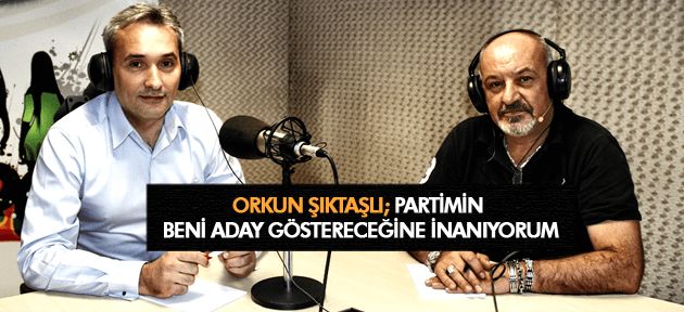 ORKUN ŞIKTAŞLI PARTİMİN BENİ ADAY GÖSTERECEĞİNE İNANIYORUM
